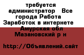 требуется администратор - Все города Работа » Заработок в интернете   . Амурская обл.,Мазановский р-н